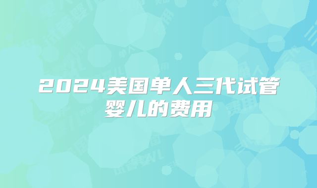 2024美国单人三代试管婴儿的费用