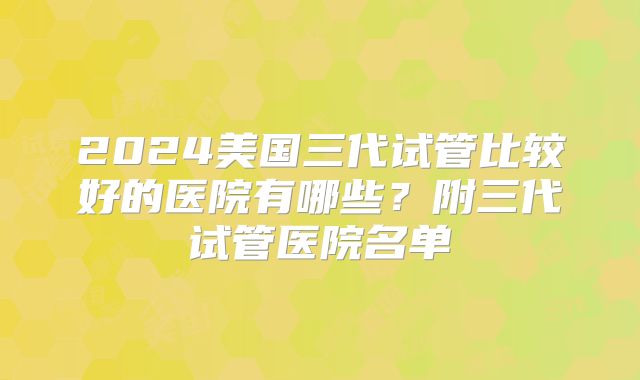 2024美国三代试管比较好的医院有哪些？附三代试管医院名单