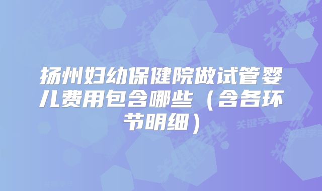 扬州妇幼保健院做试管婴儿费用包含哪些（含各环节明细）
