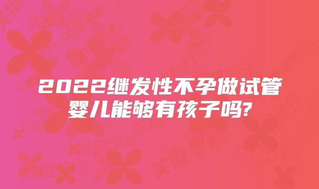 2022继发性不孕做试管婴儿能够有孩子吗?
