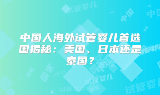 中国人海外试管婴儿首选国揭秘:美国、日本还是泰国?