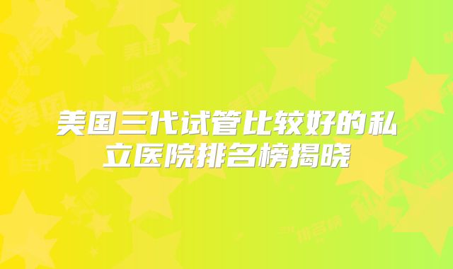 美国三代试管比较好的私立医院排名榜揭晓