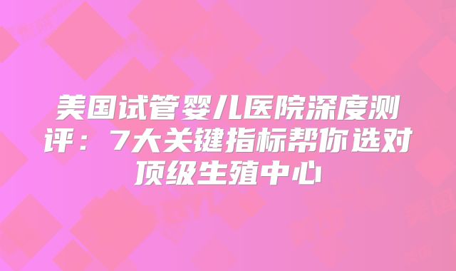 美国试管婴儿医院深度测评：7大关键指标帮你选对顶级生殖中心