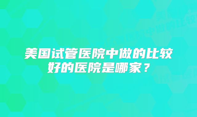 美国试管医院中做的比较好的医院是哪家?