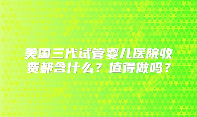 美国三代试管婴儿医院收费都含什么？值得做吗？