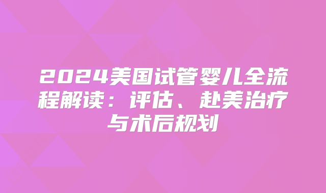 2024美国试管婴儿全流程解读：评估、赴美治疗与术后规划