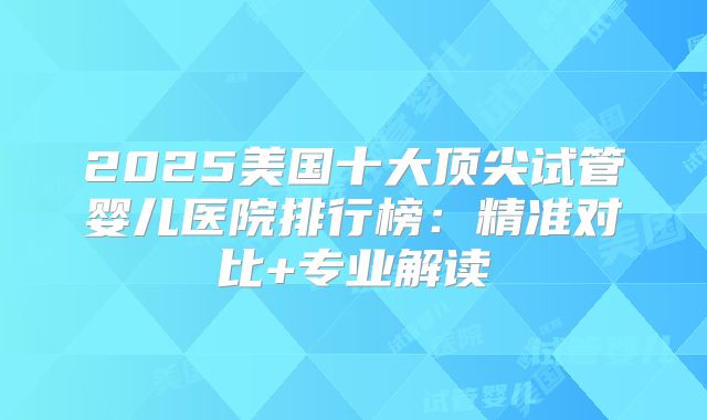 2025美国十大顶尖试管婴儿医院排行榜：精准对比+专业解读