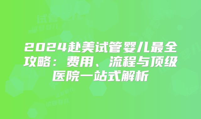 2024赴美试管婴儿最全攻略：费用、流程与顶级医院一站式解析