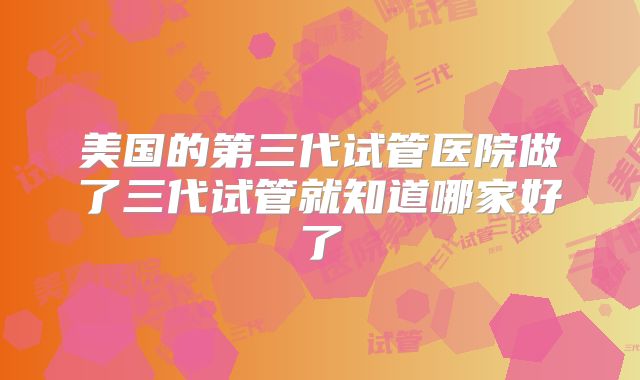 美国的第三代试管医院做了三代试管就知道哪家好了