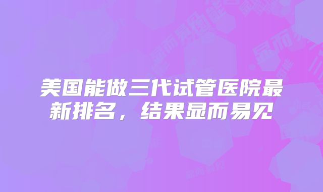 美国能做三代试管医院最新排名，结果显而易见