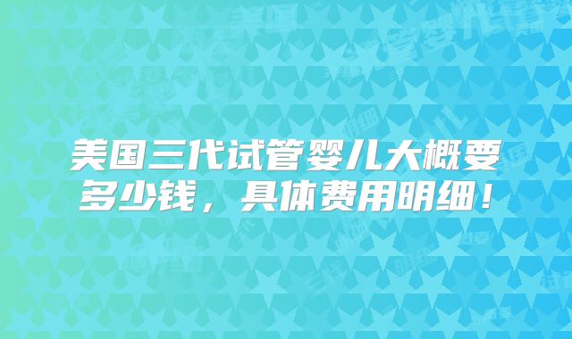 美国三代试管婴儿大概要多少钱,具体费用明细!