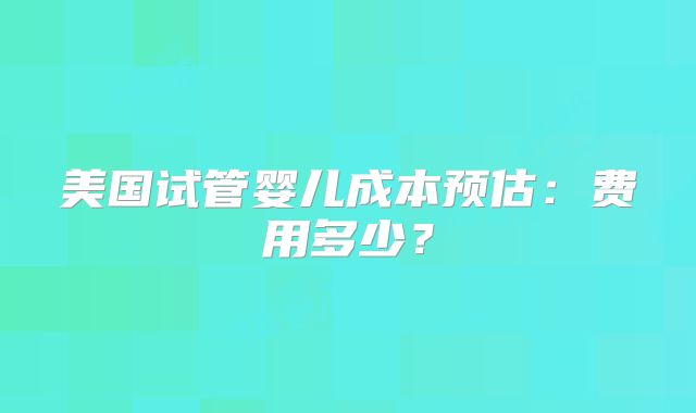 美国试管婴儿成本预估：费用多少？