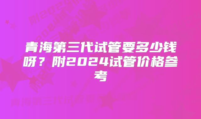 青海第三代试管要多少钱呀?附2024试管价格参考