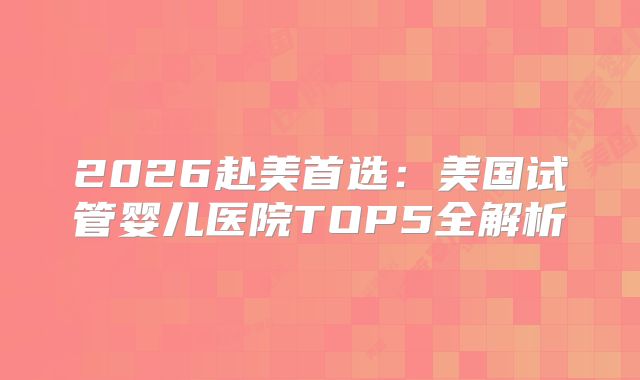 2026赴美首选：美国试管婴儿医院TOP5全解析