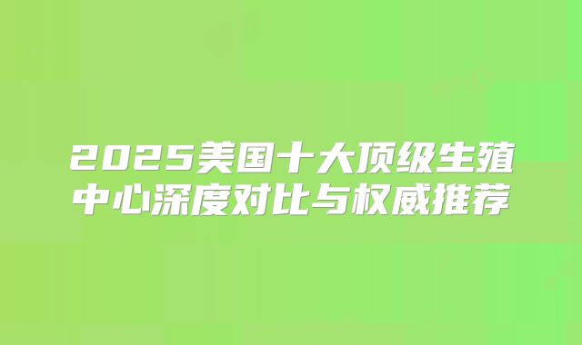 2025美国十大顶级生殖中心深度对比与权威推荐