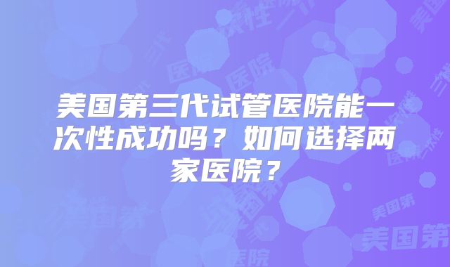 美国第三代试管医院能一次性成功吗？如何选择两家医院？