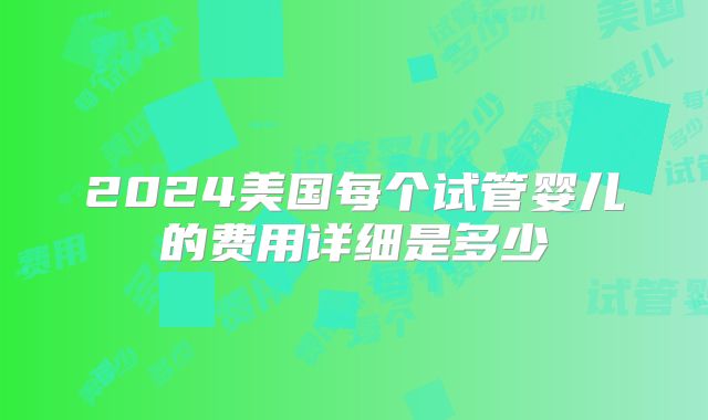 2024美国每个试管婴儿的费用详细是多少