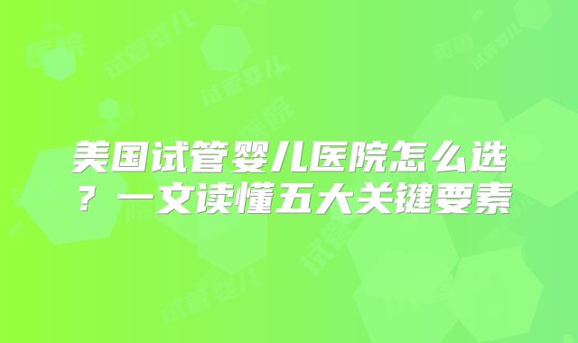 美国试管婴儿医院怎么选？一文读懂五大关键要素