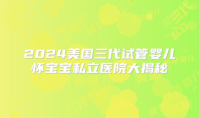 2024美国三代试管婴儿怀宝宝私立医院大揭秘