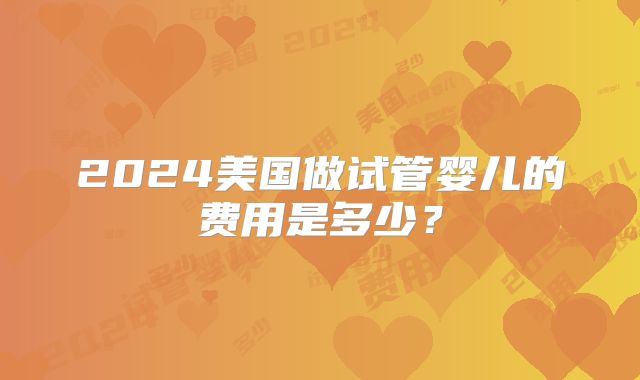 2024美国做试管婴儿的费用是多少？