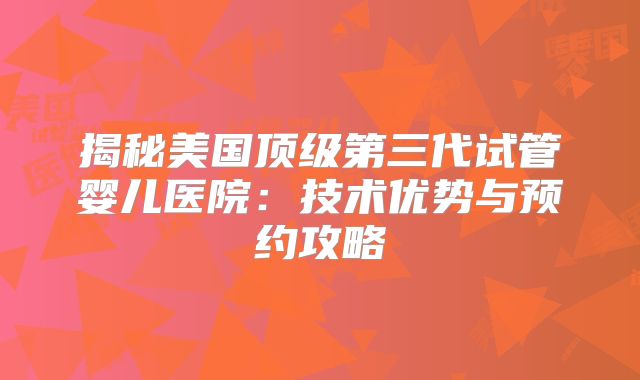 揭秘美国顶级第三代试管婴儿医院：技术优势与预约攻略