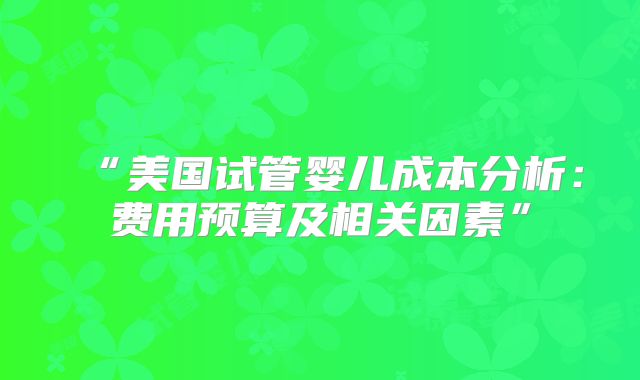 “美国试管婴儿成本分析：费用预算及相关因素”