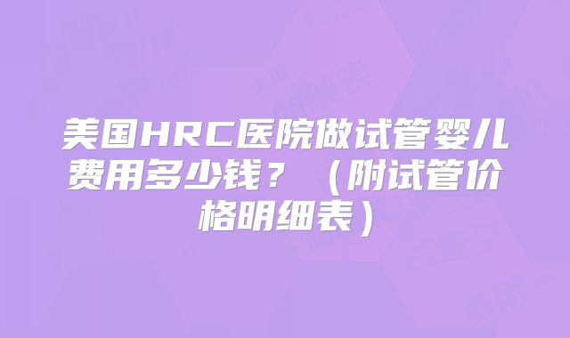 美国HRC医院做试管婴儿费用多少钱？（附试管价格明细表）