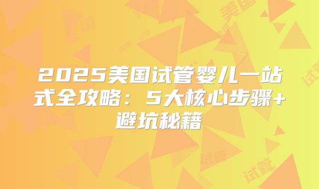 2025美国试管婴儿一站式全攻略：5大核心步骤+避坑秘籍
