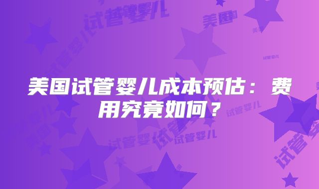 美国试管婴儿成本预估：费用究竟如何？