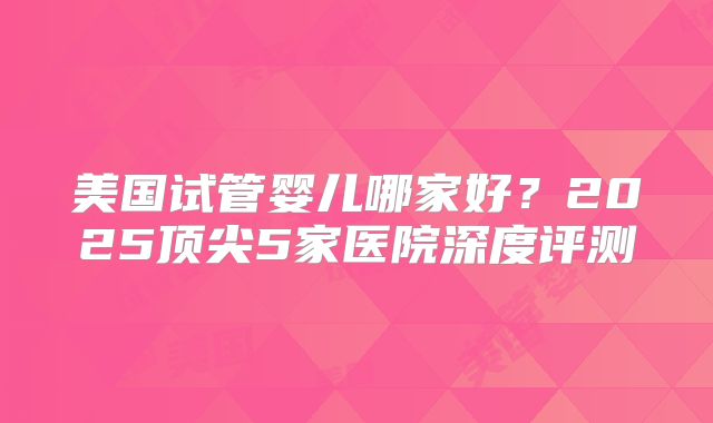 美国试管婴儿哪家好?2025顶尖5家医院深度评测