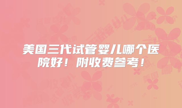 美国三代试管婴儿哪个医院好！附收费参考！