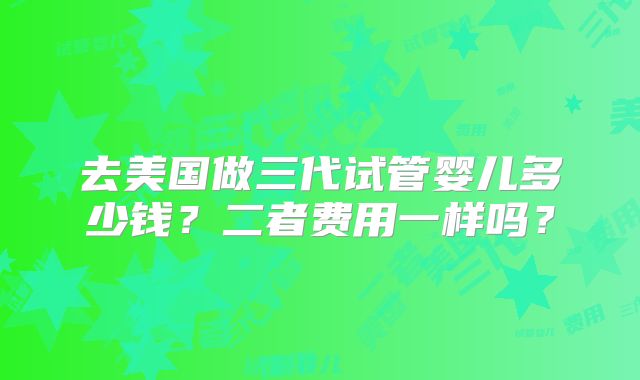 去美国做三代试管婴儿多少钱?二者费用一样吗?