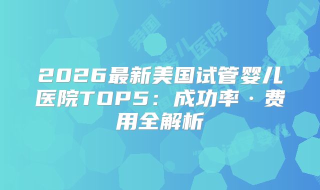2026最新美国试管婴儿医院TOP5：成功率·费用全解析