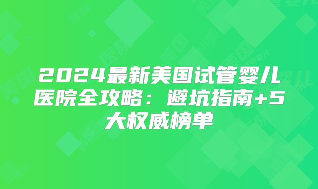 2024最新美国试管婴儿医院全攻略：避坑指南+5大权威榜单