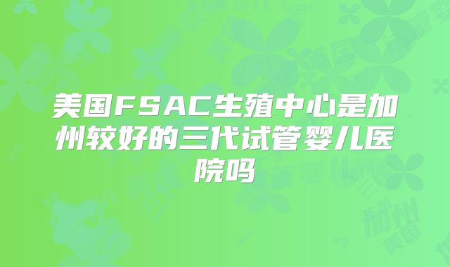 美国FSAC生殖中心是加州较好的三代试管婴儿医院吗