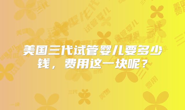美国三代试管婴儿要多少钱，费用这一块呢？