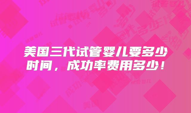 美国三代试管婴儿要多少时间,成功率费用多少!