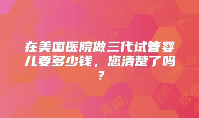 在美国医院做三代试管婴儿要多少钱，您清楚了吗？