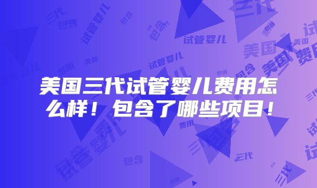 美国三代试管婴儿费用怎么样！包含了哪些项目！
