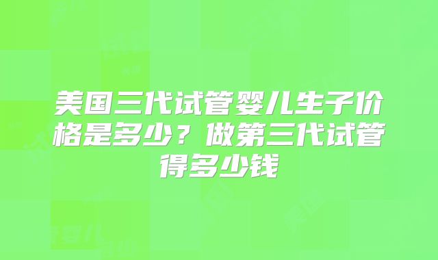 美国三代试管婴儿生子价格是多少？做第三代试管得多少钱