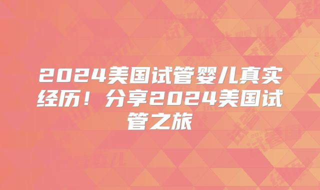 2024美国试管婴儿真实经历!分享2024美国试管之旅