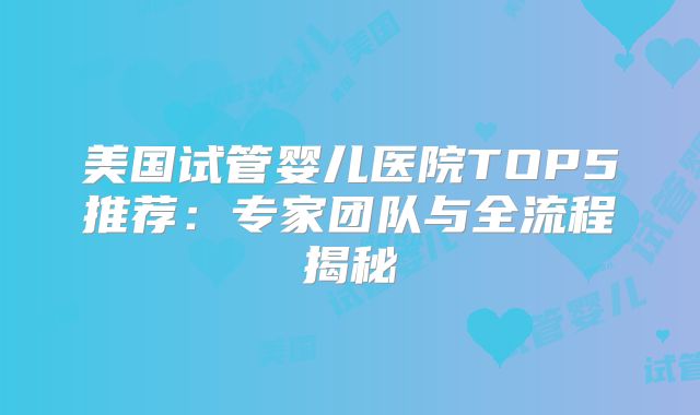 美国试管婴儿医院TOP5推荐：专家团队与全流程揭秘