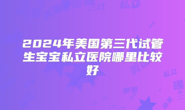 2024年美国第三代试管生宝宝私立医院哪里比较好