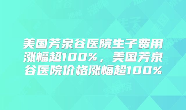 美国芳泉谷医院生子费用涨幅超100%，美国芳泉谷医院价格涨幅超100%