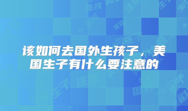 该如何去国外生孩子,美国生子有什么要注意的