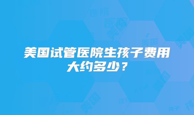 美国试管医院生孩子费用大约多少？