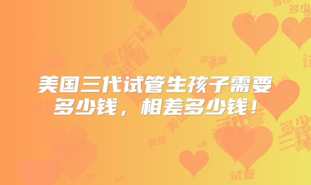 美国三代试管生孩子需要多少钱，相差多少钱！