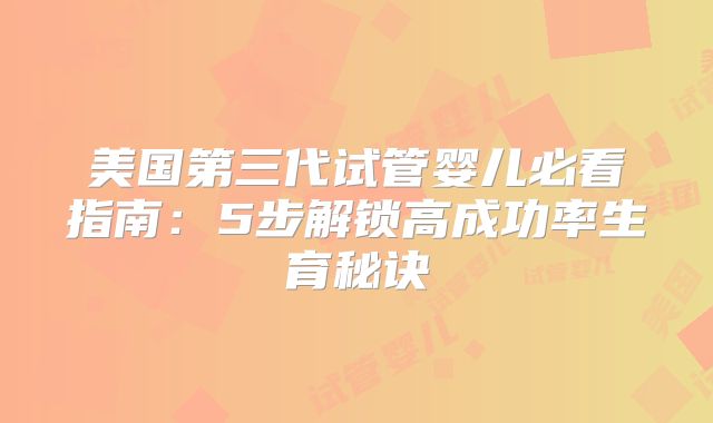 美国第三代试管婴儿必看指南：5步解锁高成功率生育秘诀