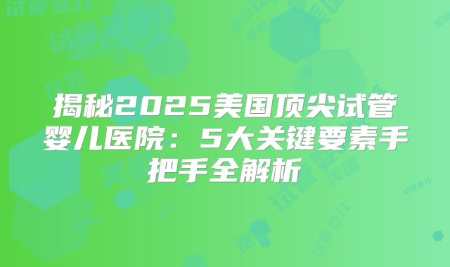 揭秘2025美国顶尖试管婴儿医院：5大关键要素手把手全解析