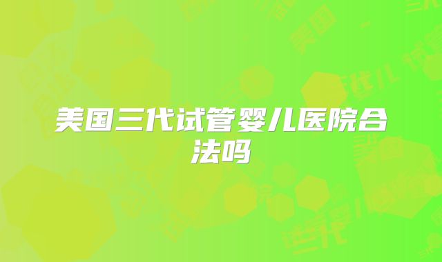 美国三代试管婴儿医院合法吗